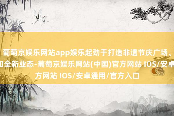 葡萄京娱乐网站app娱乐起劲于打造非遗节庆广场、古城花样阳台和全新业态-葡萄京娱乐网站(中国)官方网站 IOS/安卓通用/官方入口
