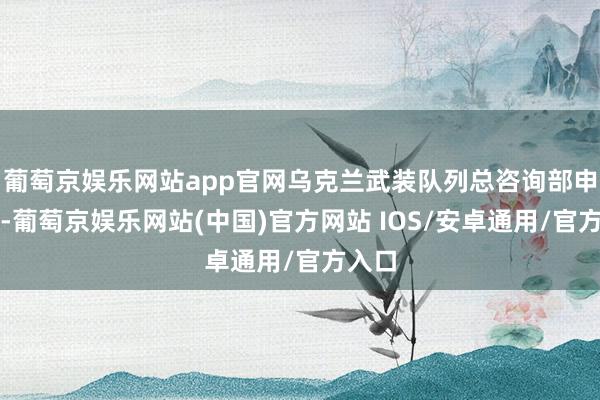 葡萄京娱乐网站app官网乌克兰武装队列总咨询部申诉称-葡萄京娱乐网站(中国)官方网站 IOS/安卓通用/官方入口