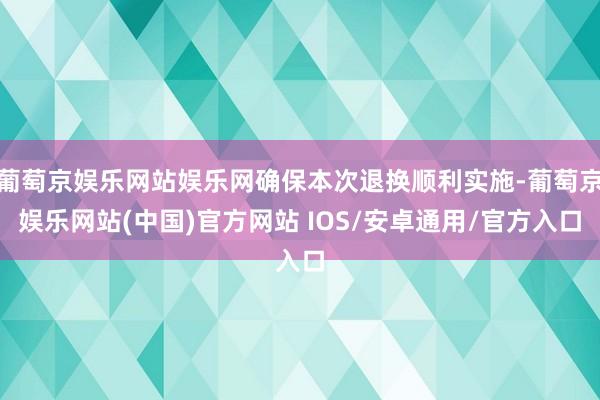 葡萄京娱乐网站娱乐网确保本次退换顺利实施-葡萄京娱乐网站(中国)官方网站 IOS/安卓通用/官方入口