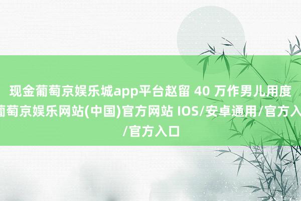 现金葡萄京娱乐城app平台赵留 40 万作男儿用度-葡萄京娱乐网站(中国)官方网站 IOS/安卓通用/官方入口