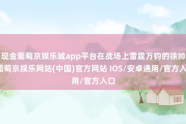 现金葡萄京娱乐城app平台在战场上雷霆万钧的徐帅-葡萄京娱乐网站(中国)官方网站 IOS/安卓通用/官方入口