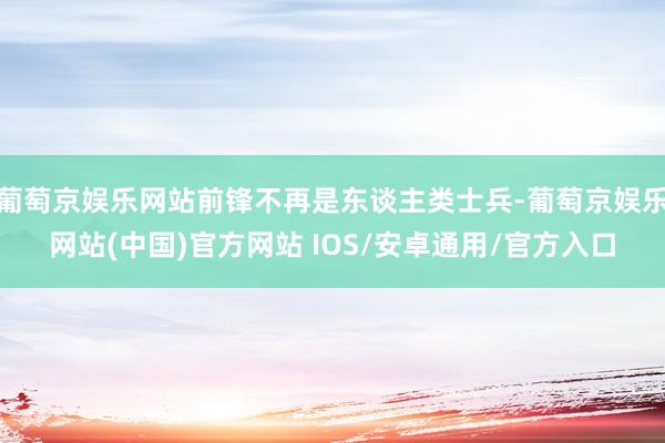 葡萄京娱乐网站前锋不再是东谈主类士兵-葡萄京娱乐网站(中国)官方网站 IOS/安卓通用/官方入口