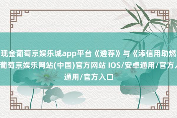 现金葡萄京娱乐城app平台《遴荐》与《添信用助燃剂-葡萄京娱乐网站(中国)官方网站 IOS/安卓通用/官方入口