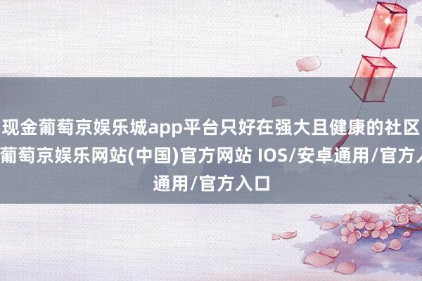 现金葡萄京娱乐城app平台只好在强大且健康的社区中-葡萄京娱乐网站(中国)官方网站 IOS/安卓通用/官方入口