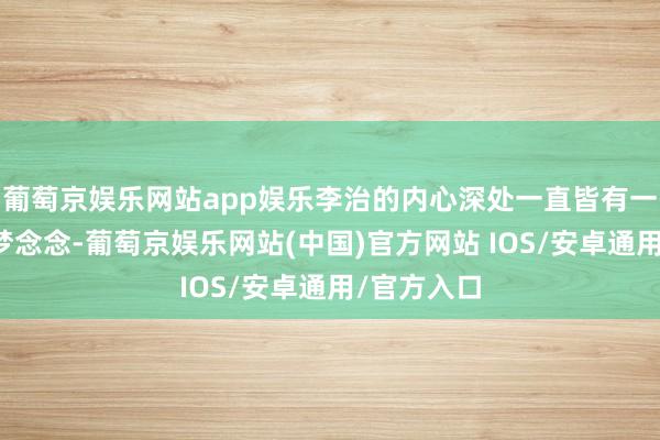 葡萄京娱乐网站app娱乐李治的内心深处一直皆有一个医者的梦念念-葡萄京娱乐网站(中国)官方网站 IOS/安卓通用/官方入口