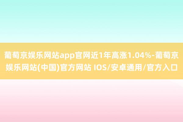 葡萄京娱乐网站app官网近1年高涨1.04%-葡萄京娱乐网站(中国)官方网站 IOS/安卓通用/官方入口