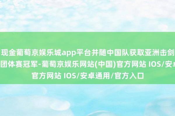 现金葡萄京娱乐城app平台并随中国队获取亚洲击剑锦标赛女子重剑团体赛冠军-葡萄京娱乐网站(中国)官方网站 IOS/安卓通用/官方入口