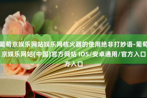 葡萄京娱乐网站娱乐网核火器的使用绝非打妙语-葡萄京娱乐网站(中国)官方网站 IOS/安卓通用/官方入口