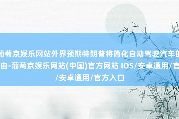 葡萄京娱乐网站外界预期特朗普将简化自动驾驶汽车的推出经由-葡萄京娱乐网站(中国)官方网站 IOS/安卓通用/官方入口