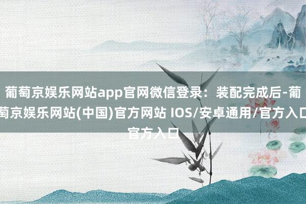 葡萄京娱乐网站app官网微信登录：装配完成后-葡萄京娱乐网站(中国)官方网站 IOS/安卓通用/官方入口