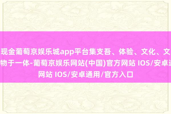 现金葡萄京娱乐城app平台集支吾、体验、文化、文娱、餐饮、购物于一体-葡萄京娱乐网站(中国)官方网站 IOS/安卓通用/官方入口