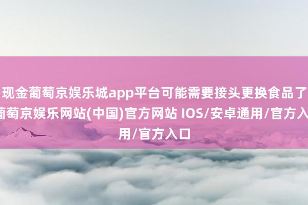 现金葡萄京娱乐城app平台可能需要接头更换食品了-葡萄京娱乐网站(中国)官方网站 IOS/安卓通用/官方入口
