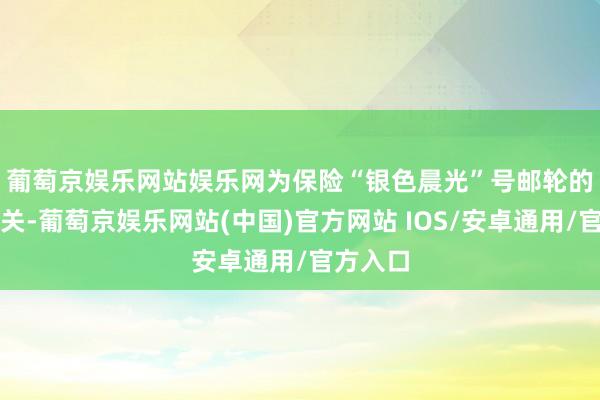 葡萄京娱乐网站娱乐网　　为保险“银色晨光”号邮轮的高效通关-葡萄京娱乐网站(中国)官方网站 IOS/安卓通用/官方入口