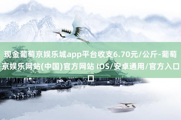 现金葡萄京娱乐城app平台收支6.70元/公斤-葡萄京娱乐网站(中国)官方网站 IOS/安卓通用/官方入口