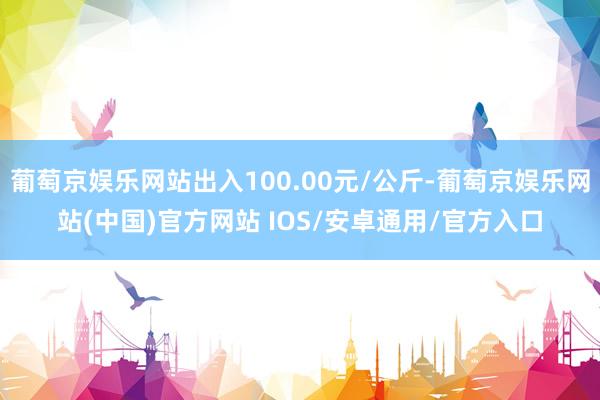 葡萄京娱乐网站出入100.00元/公斤-葡萄京娱乐网站(中国)官方网站 IOS/安卓通用/官方入口