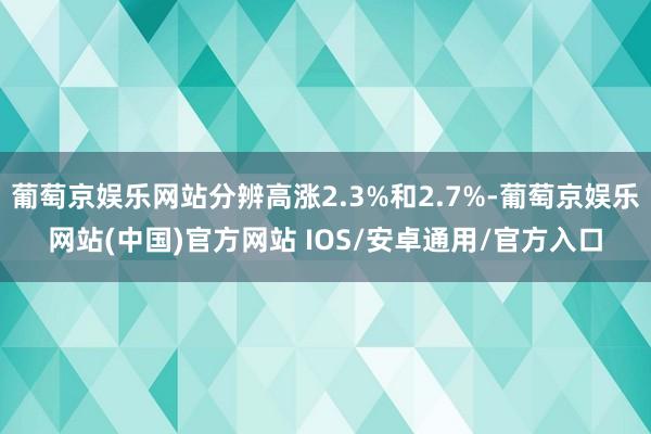 葡萄京娱乐网站分辨高涨2.3%和2.7%-葡萄京娱乐网站(中国)官方网站 IOS/安卓通用/官方入口