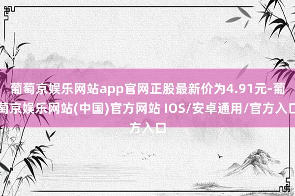 葡萄京娱乐网站app官网正股最新价为4.91元-葡萄京娱乐网站(中国)官方网站 IOS/安卓通用/官方入口