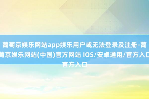 葡萄京娱乐网站app娱乐用户或无法登录及注册-葡萄京娱乐网站(中国)官方网站 IOS/安卓通用/官方入口