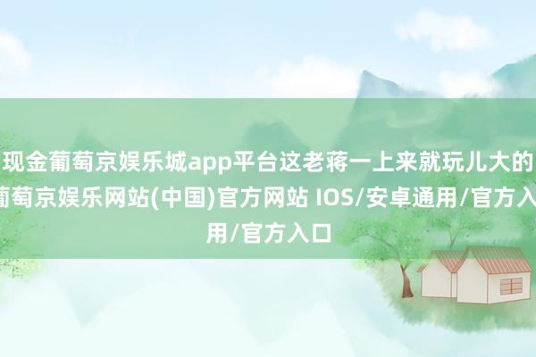 现金葡萄京娱乐城app平台这老蒋一上来就玩儿大的-葡萄京娱乐网站(中国)官方网站 IOS/安卓通用/官方入口