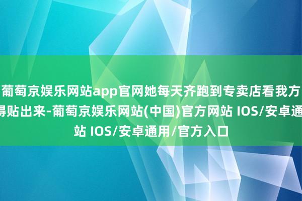 葡萄京娱乐网站app官网她每天齐跑到专卖店看我方的海报有莫得贴出来-葡萄京娱乐网站(中国)官方网站 IOS/安卓通用/官方入口