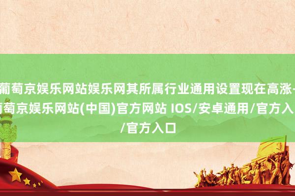葡萄京娱乐网站娱乐网其所属行业通用设置现在高涨-葡萄京娱乐网站(中国)官方网站 IOS/安卓通用/官方入口