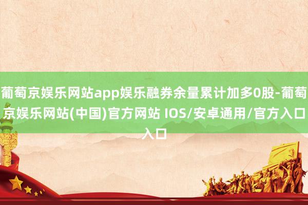 葡萄京娱乐网站app娱乐融券余量累计加多0股-葡萄京娱乐网站(中国)官方网站 IOS/安卓通用/官方入口