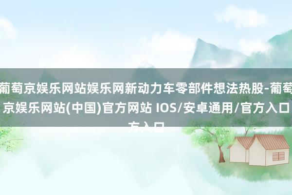 葡萄京娱乐网站娱乐网新动力车零部件想法热股-葡萄京娱乐网站(中国)官方网站 IOS/安卓通用/官方入口