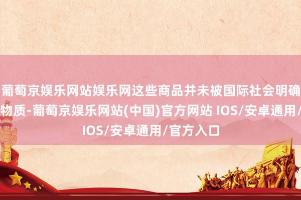葡萄京娱乐网站娱乐网这些商品并未被国际社会明确列为军用物质-葡萄京娱乐网站(中国)官方网站 IOS/安卓通用/官方入口
