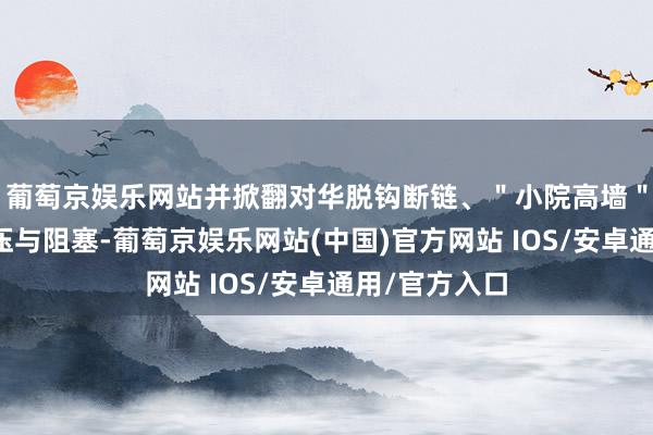 葡萄京娱乐网站并掀翻对华脱钩断链、＂小院高墙＂式的科技打压与阻塞-葡萄京娱乐网站(中国)官方网站 IOS/安卓通用/官方入口