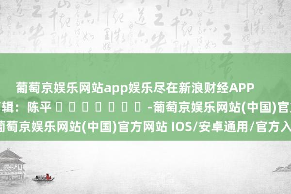 葡萄京娱乐网站app娱乐尽在新浪财经APP            						包袱剪辑：陈平 							-葡萄京娱乐网站(中国)官方网站 IOS/安卓通用/官方入口