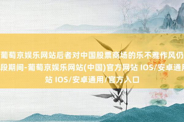 葡萄京娱乐网站后者对中国股票商场的乐不雅作风仍是捏续了一段期间-葡萄京娱乐网站(中国)官方网站 IOS/安卓通用/官方入口