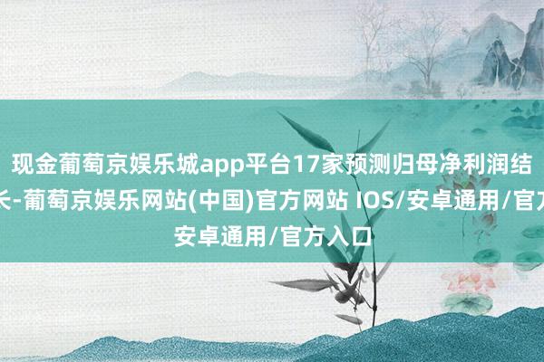 现金葡萄京娱乐城app平台17家预测归母净利润结束增长-葡萄京娱乐网站(中国)官方网站 IOS/安卓通用/官方入口