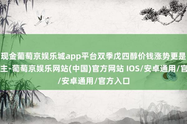 现金葡萄京娱乐城app平台双季戊四醇价钱涨势更是惊东谈主-葡萄京娱乐网站(中国)官方网站 IOS/安卓通用/官方入口