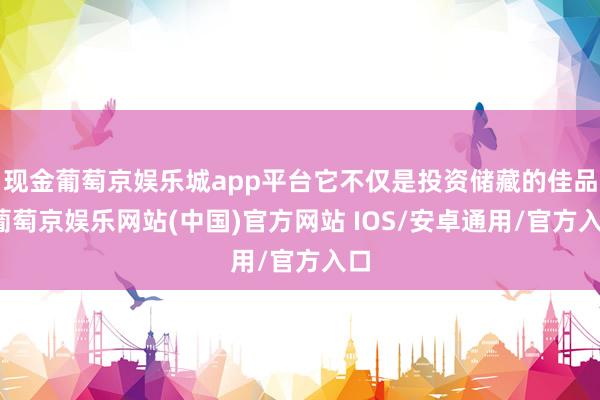 现金葡萄京娱乐城app平台它不仅是投资储藏的佳品-葡萄京娱乐网站(中国)官方网站 IOS/安卓通用/官方入口