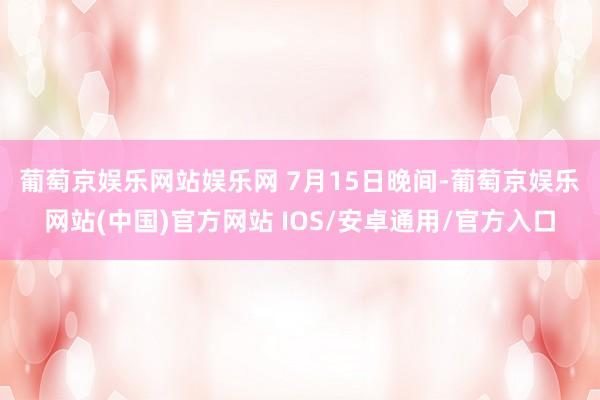 葡萄京娱乐网站娱乐网 　　7月15日晚间-葡萄京娱乐网站(中国)官方网站 IOS/安卓通用/官方入口